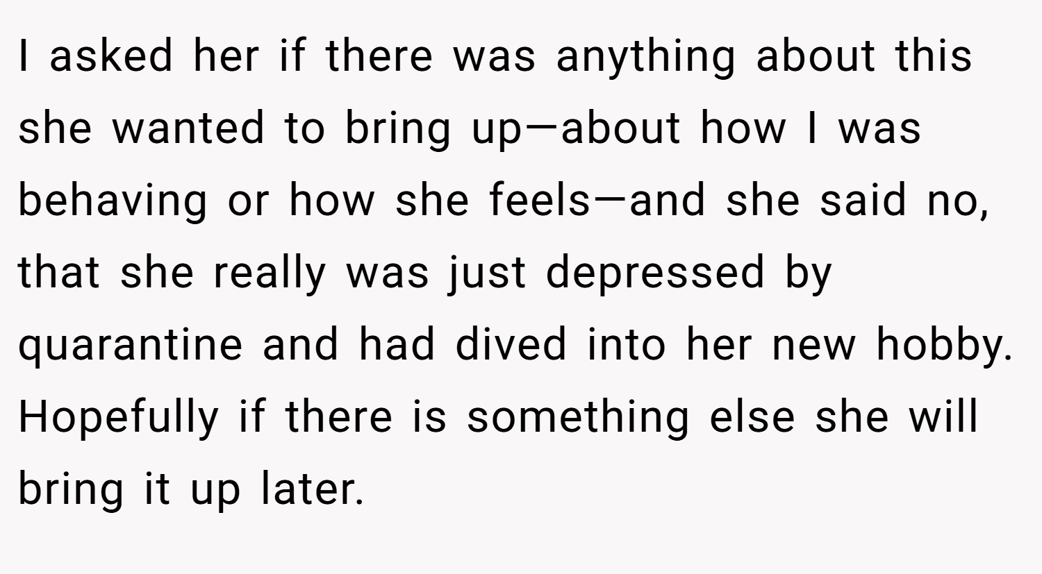I asked her if there was anything about this she wanted to bring up—about how I was behaving or how she feels—and she said no, that she really was just depressed by quarantine and had dived into her new hobby. Hopefully if there is something else she will bring it up later.