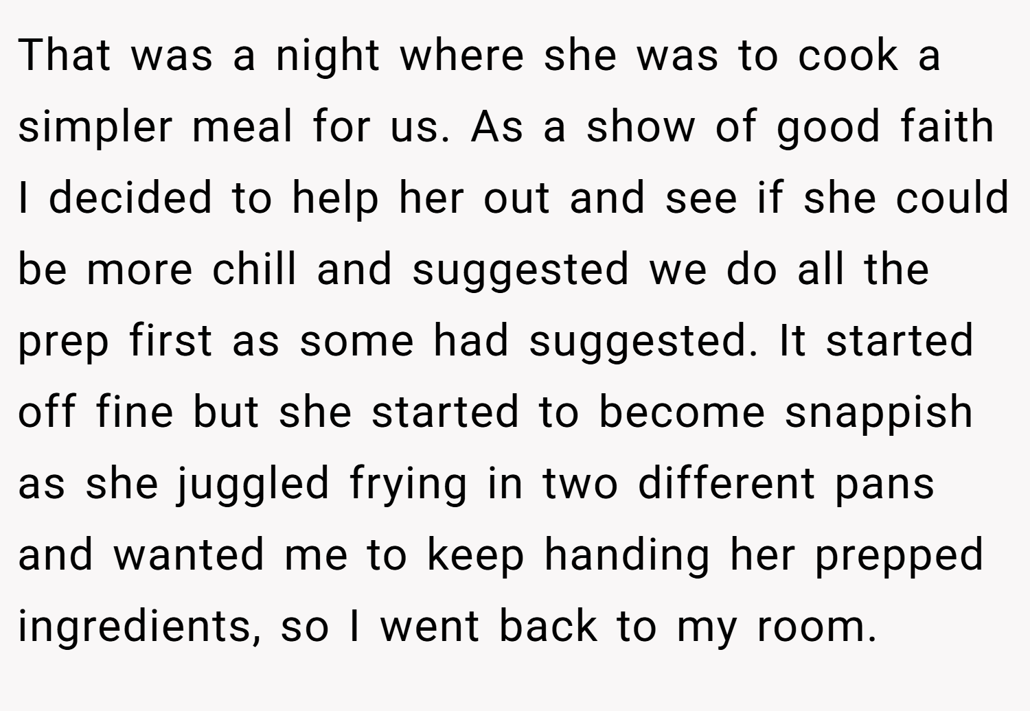 That was a night where she was to cook a simpler meal for us. As a show of good faith I decided to help her out and see if she could be more chill and suggested we do all the prep first as some had suggested. It started off fine but she started to become snappish as she juggled frying in two different pans and wanted me to keep handing her prepped ingredients, so I went back to my room.