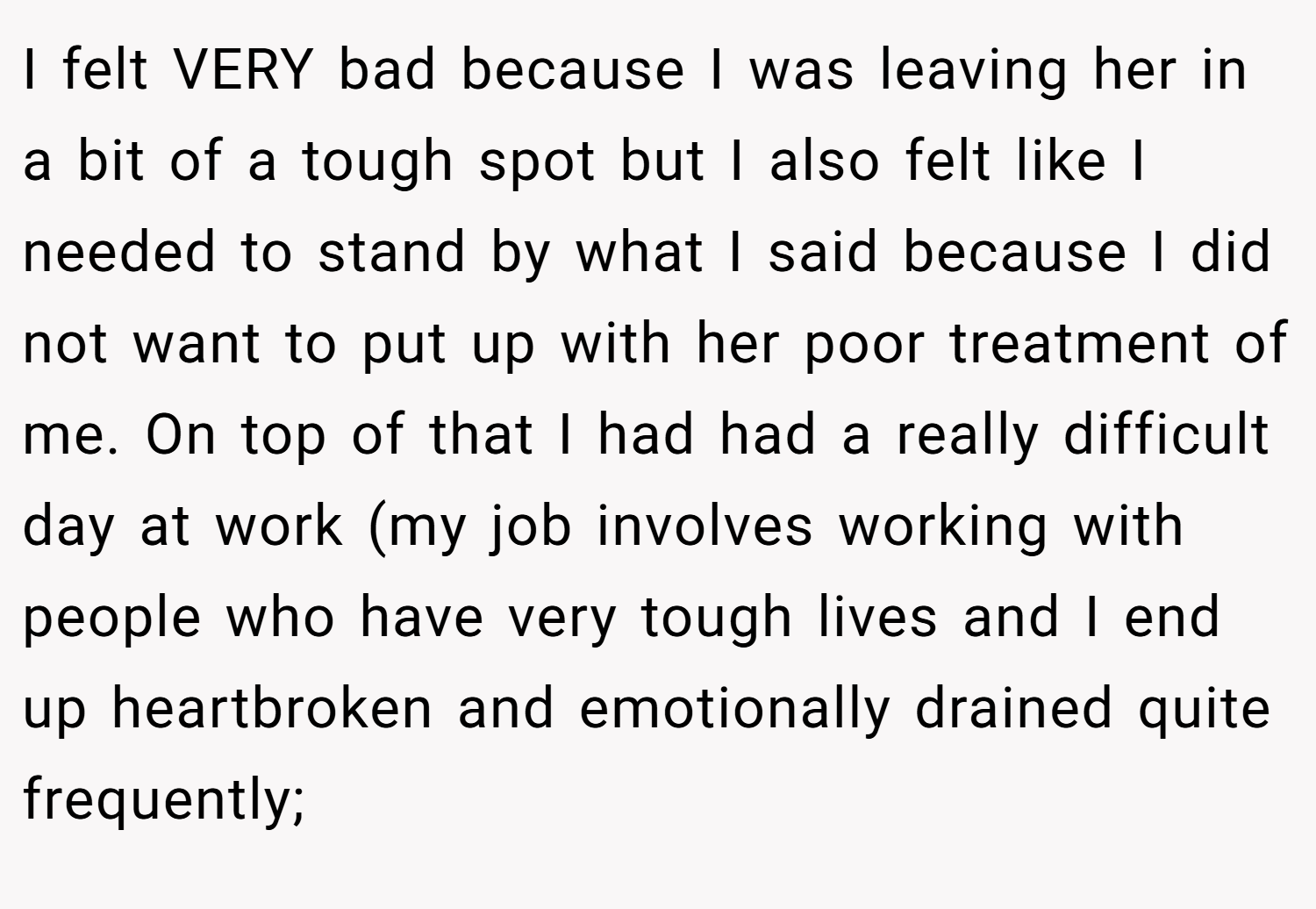 I felt VERY bad because I was leaving her in a bit of a tough spot but I also felt like I needed to stand by what I said because I did not want to put up with her poor treatment of me. On top of that I had had a really difficult day at work (my job involves working with people who have very tough lives and I end up heartbroken and emotionally drained quite frequently;