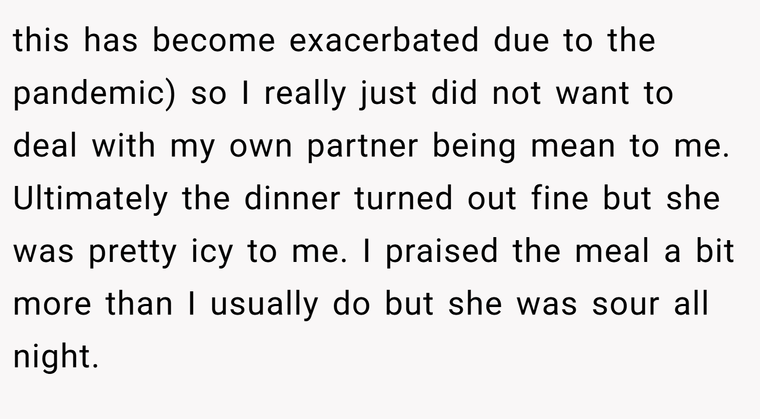 this has become exacerbated due to the pandemic) so I really just did not want to deal with my own partner being mean to me. Ultimately the dinner turned out fine but she was pretty icy to me. I praised the meal a bit more than I usually do but she was sour all night.