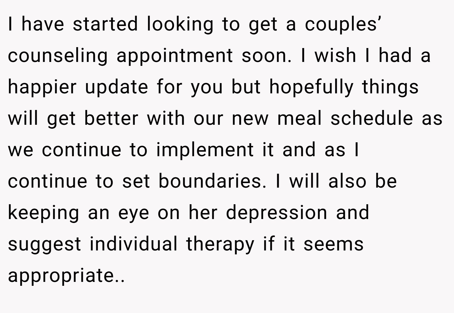 I have started looking to get a couples’ counseling appointment soon. I wish I had a happier update for you but hopefully things will get better with our new meal schedule as we continue to implement it and as I continue to set boundaries. I will also be keeping an eye on her depression and suggest individual therapy if it seems appropriate..