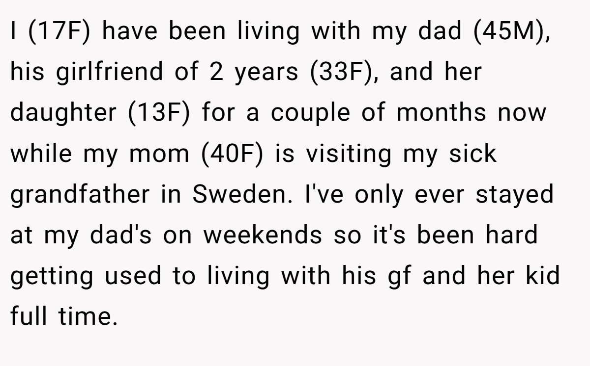 I (17F) have been living with my dad (45M), his girlfriend of 2 years (33F), and her daughter (13F) for a couple of months now while my mom (40F) is visiting my sick grandfather in Sweden. I've only ever stayed at my dad's on weekends so it's been hard getting used to living with his gf and her kid full time.