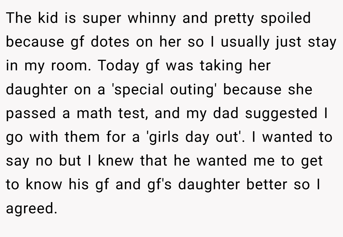 The kid is super whinny and pretty spoiled because gf dotes on her so I usually just stay in my room. Today gf was taking her daughter on a 'special outing' because she passed a math test, and my dad suggested I go with them for a 'girls day out'. I wanted to say no but I knew that he wanted me to get to know his gf and gf's daughter better so I agreed.