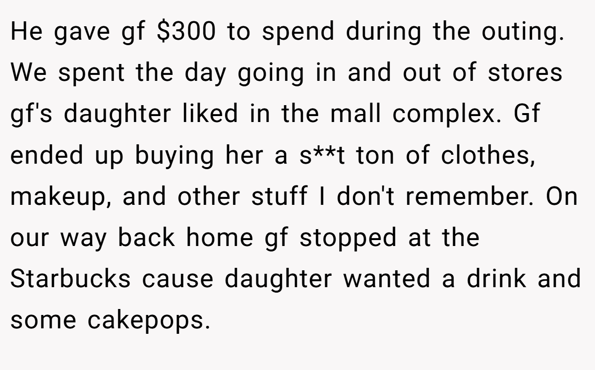 He gave gf $300 to spend during the outing. We spent the day going in and out of stores gf's daughter liked in the mall complex. Gf ended up buying her a s**t ton of clothes, makeup, and other stuff I don't remember. On our way back home gf stopped at the Starbucks cause daughter wanted a drink and some cakepops.