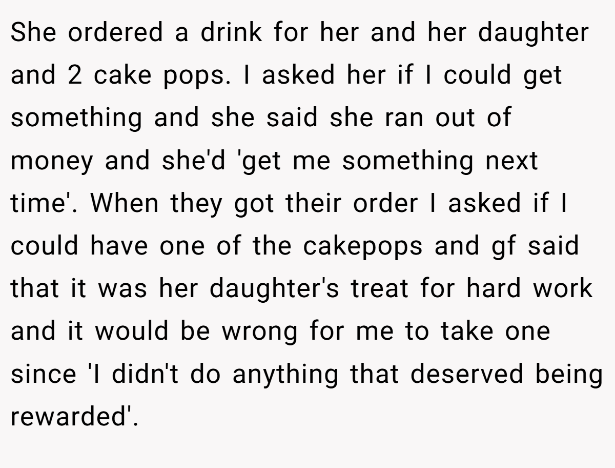 She ordered a drink for her and her daughter and 2 cake pops. I asked her if I could get something and she said she ran out of money and she'd 'get me something next time'. When they got their order I asked if I could have one of the cakepops and gf said that it was her daughter's treat for hard work and it would be wrong for me to take one since 'I didn't do anything that deserved being rewarded'.