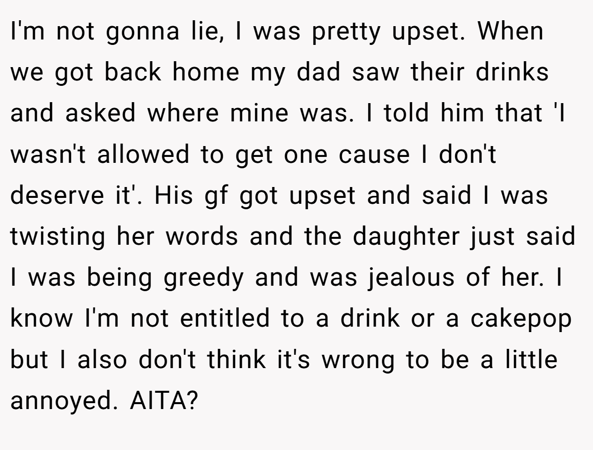 I'm not gonna lie, I was pretty upset. When we got back home my dad saw their drinks and asked where mine was. I told him that 'I wasn't allowed to get one cause I don't deserve it'. His gf got upset and said I was twisting her words and the daughter just said I was being greedy and was jealous of her. I know I'm not entitled to a drink or a cakepop but I also don't think it's wrong to be a little annoyed. AITA?