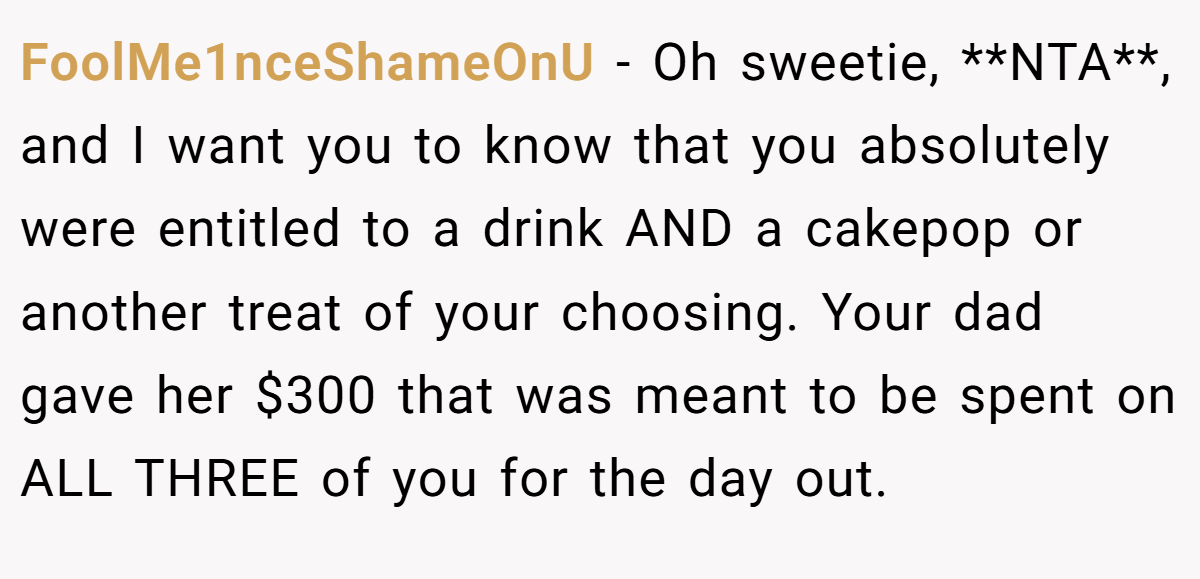 FoolMe1nceShameOnU − Oh sweetie, **NTA**, and I want you to know that you absolutely were entitled to a drink AND a cakepop or another treat of your choosing. Your dad gave her $300 that was meant to be spent on ALL THREE of you for the day out.