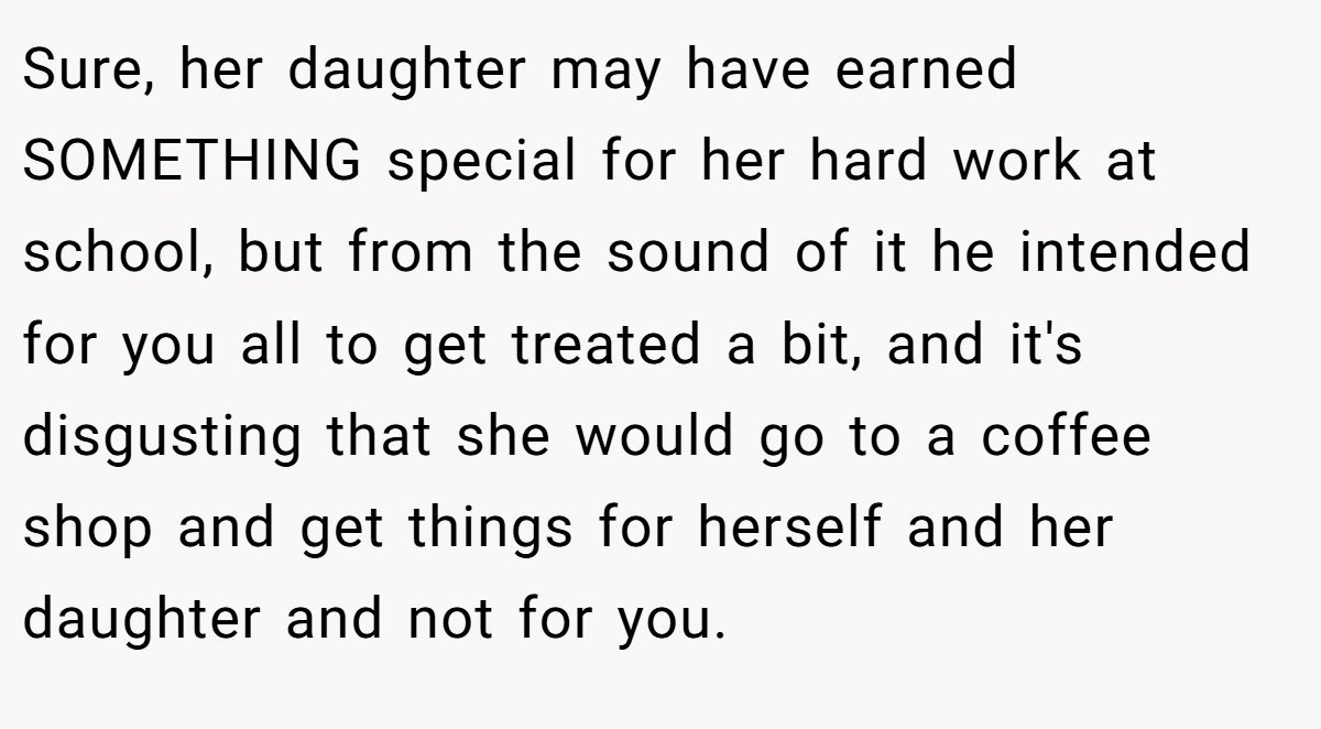 Sure, her daughter may have earned SOMETHING special for her hard work at school, but from the sound of it he intended for you all to get treated a bit, and it's disgusting that she would go to a coffee shop and get things for herself and her daughter and not for you.