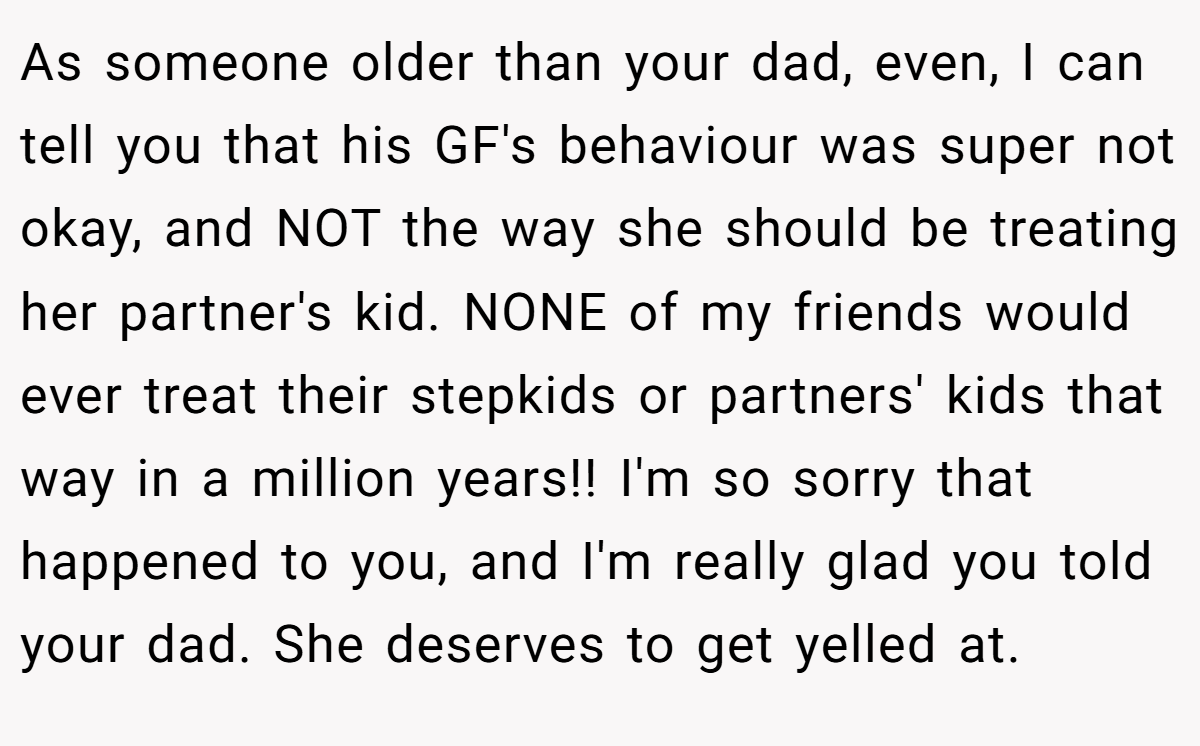 As someone older than your dad, even, I can tell you that his GF's behaviour was super not okay, and NOT the way she should be treating her partner's kid. NONE of my friends would ever treat their stepkids or partners' kids that way in a million years!! I'm so sorry that happened to you, and I'm really glad you told your dad. She deserves to get yelled at.