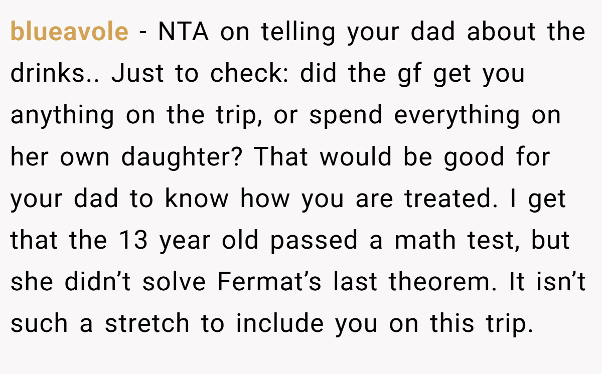 blueavole − NTA on telling your dad about the drinks.. Just to check: did the gf get you anything on the trip, or spend everything on her own daughter? That would be good for your dad to know how you are treated. I get that the 13 year old passed a math test, but she didn’t solve Fermat’s last theorem. It isn’t such a stretch to include you on this trip.