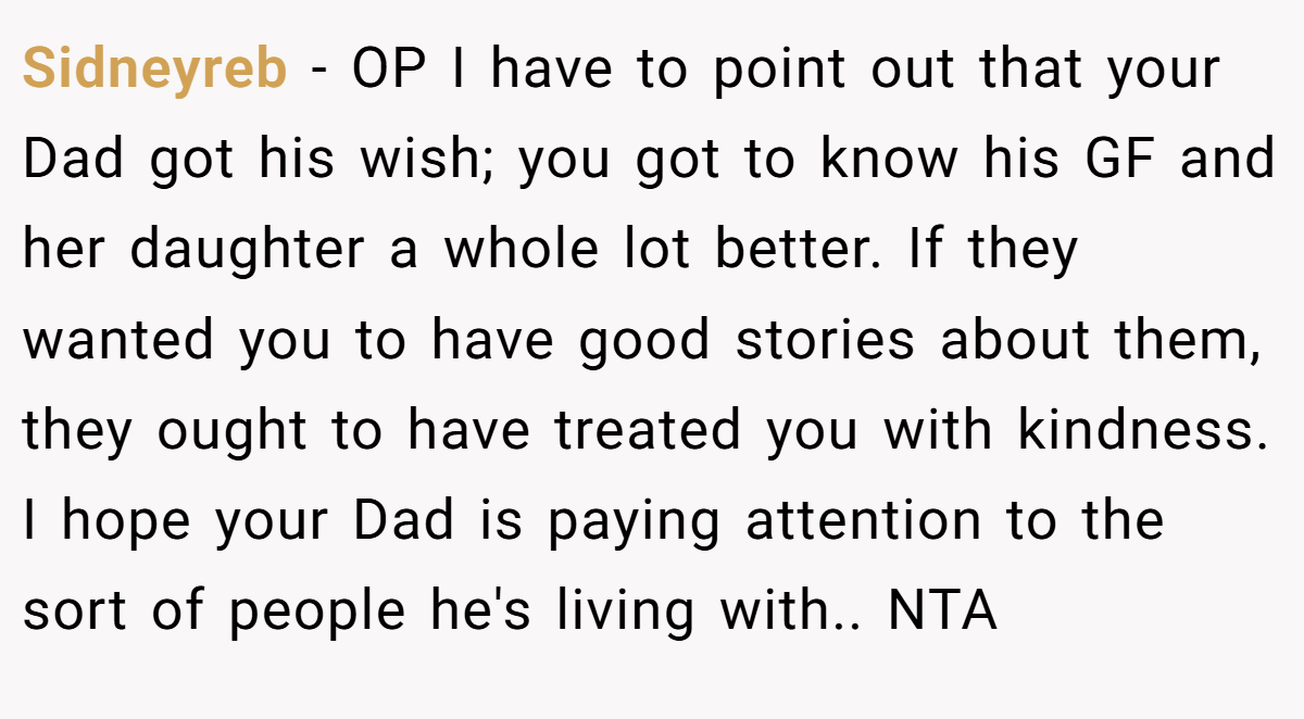 Sidneyreb − OP I have to point out that your Dad got his wish; you got to know his GF and her daughter a whole lot better. If they wanted you to have good stories about them, they ought to have treated you with kindness. I hope your Dad is paying attention to the sort of people he's living with.. NTA