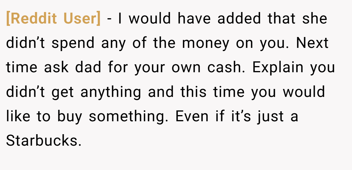 [Reddit User] − I would have added that she didn’t spend any of the money on you. Next time ask dad for your own cash. Explain you didn’t get anything and this time you would like to buy something. Even if it’s just a Starbucks.