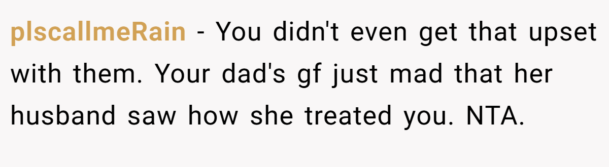 plscallmeRain − You didn't even get that upset with them. Your dad's gf just mad that her husband saw how she treated you. NTA.