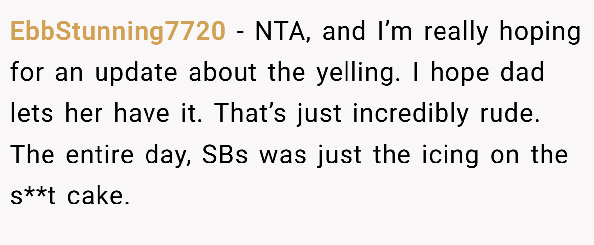 EbbStunning7720 − NTA, and I’m really hoping for an update about the yelling. I hope dad lets her have it. That’s just incredibly rude. The entire day, SBs was just the icing on the s**t cake.