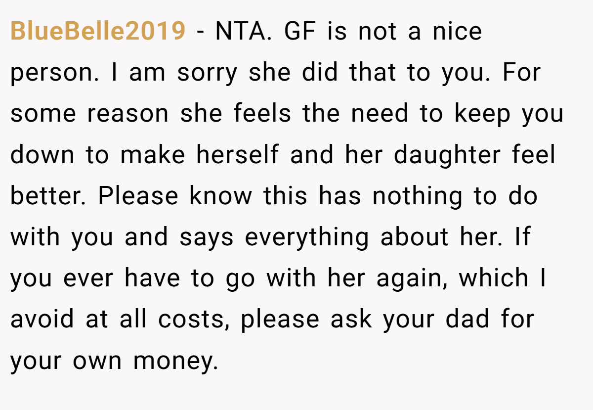 BlueBelle2019 − NTA. GF is not a nice person. I am sorry she did that to you. For some reason she feels the need to keep you down to make herself and her daughter feel better. Please know this has nothing to do with you and says everything about her. If you ever have to go with her again, which I avoid at all costs, please ask your dad for your own money.