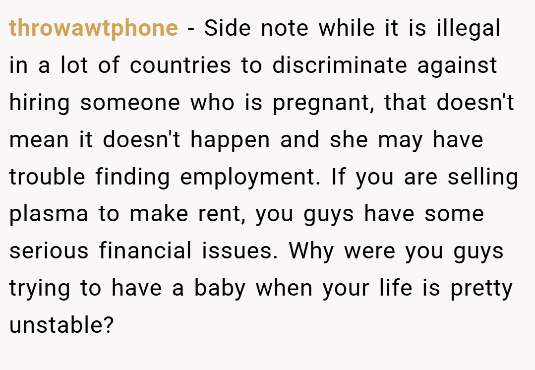 throwawtphone − Side note while it is illegal in a lot of countries to discriminate against hiring someone who is pregnant, that doesn't mean it doesn't happen and she may have trouble finding employment. If you are selling plasma to make rent, you guys have some serious financial issues. Why were you guys trying to have a baby when your life is pretty unstable?