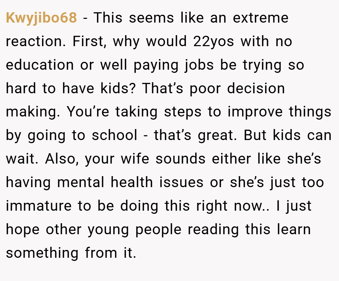 Kwyjibo68 − This seems like an extreme reaction. First, why would 22yos with no education or well paying jobs be trying so hard to have kids? That’s poor decision making. You’re taking steps to improve things by going to school - that’s great. But kids can wait. Also, your wife sounds either like she’s having mental health issues or she’s just too immature to be doing this right now.. I just hope other young people reading this learn something from it.