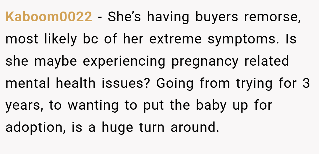 Kaboom0022 − She’s having buyers remorse, most likely bc of her extreme symptoms. Is she maybe experiencing pregnancy related mental health issues? Going from trying for 3 years, to wanting to put the baby up for adoption, is a huge turn around.