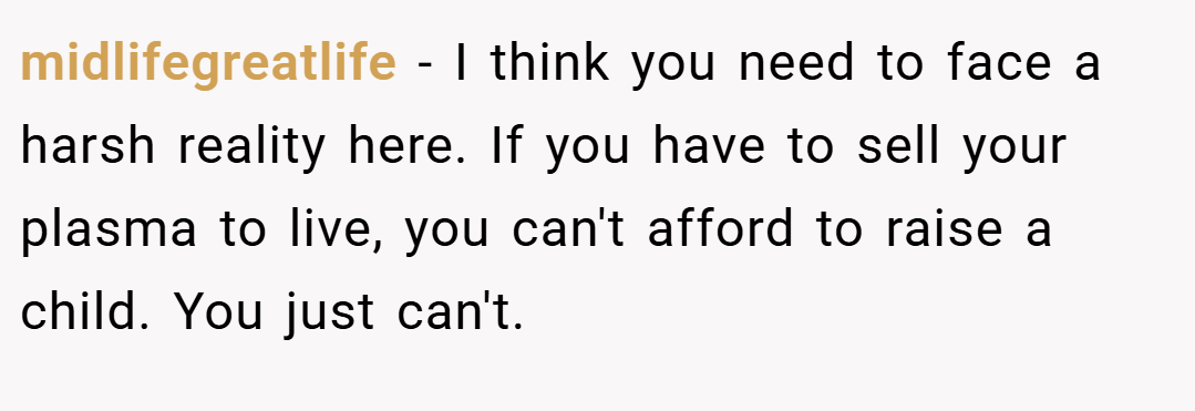 midlifegreatlife − I think you need to face a harsh reality here. If you have to sell your plasma to live, you can't afford to raise a child. You just can't.