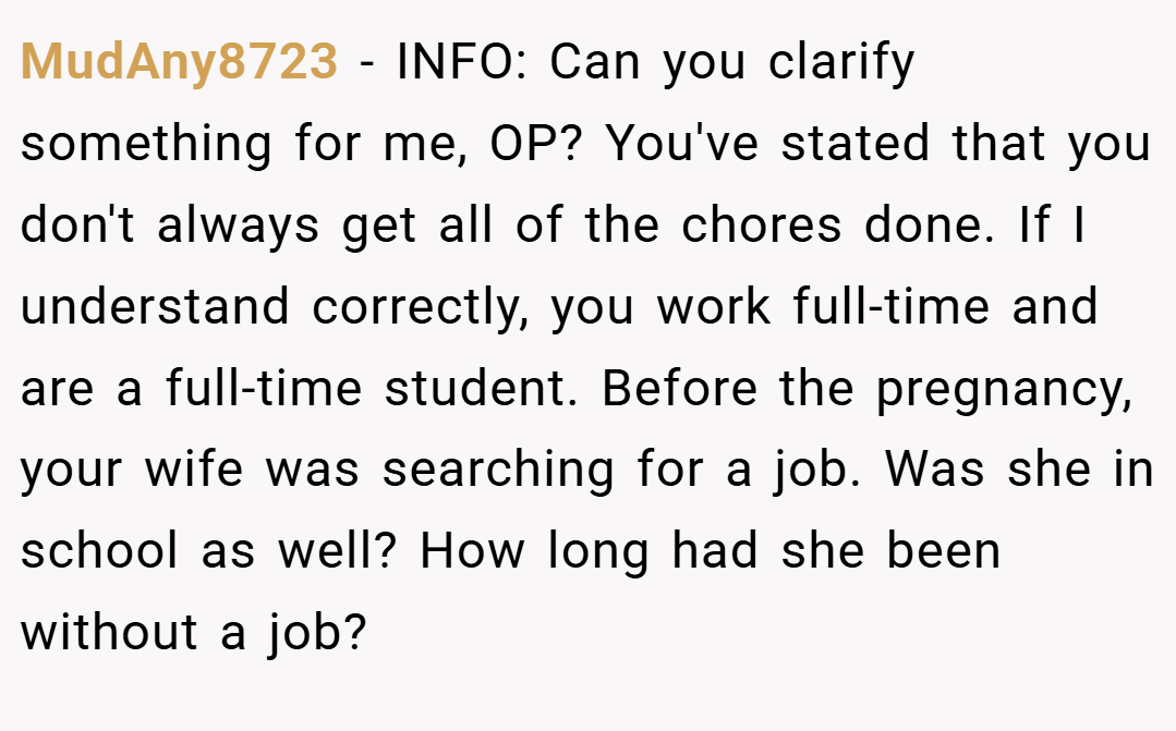 MudAny8723 − INFO: Can you clarify something for me, OP? You've stated that you don't always get all of the chores done. If I understand correctly, you work full-time and are a full-time student. Before the pregnancy, your wife was searching for a job. Was she in school as well? How long had she been without a job?