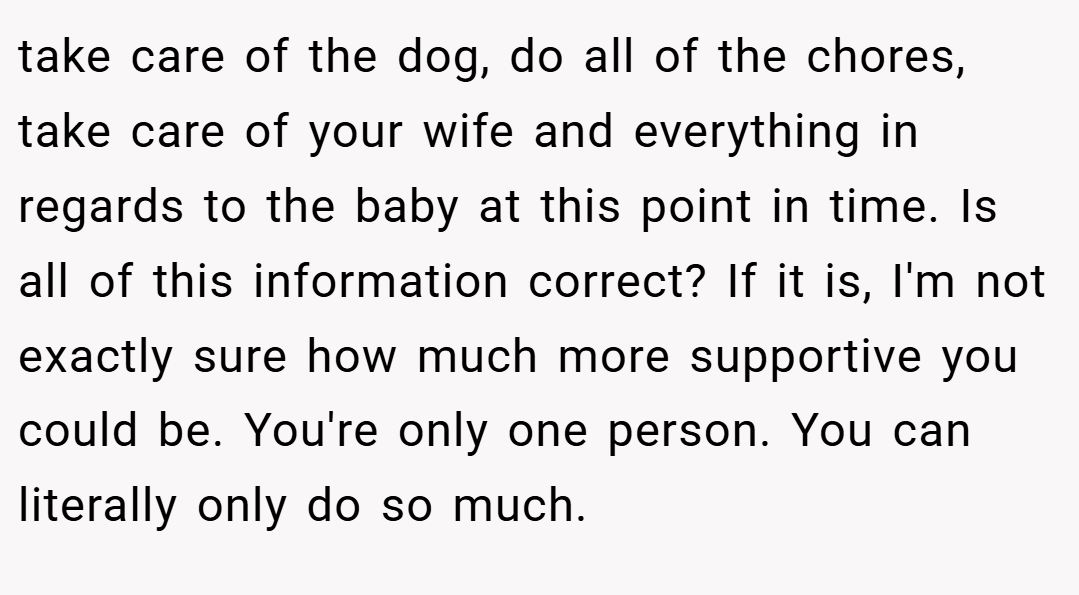 take care of the dog, do all of the chores, take care of your wife and everything in regards to the baby at this point in time. Is all of this information correct? If it is, I'm not exactly sure how much more supportive you could be. You're only one person. You can literally only do so much.