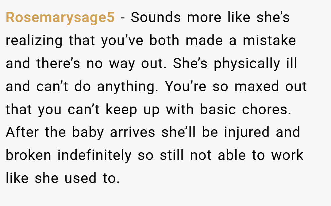Rosemarysage5 − Sounds more like she’s realizing that you’ve both made a mistake and there’s no way out. She’s physically ill and can’t do anything. You’re so maxed out that you can’t keep up with basic chores. After the baby arrives she’ll be injured and broken indefinitely so still not able to work like she used to.