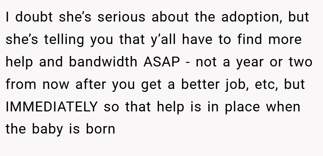 I doubt she’s serious about the adoption, but she’s telling you that y’all have to find more help and bandwidth ASAP - not a year or two from now after you get a better job, etc, but IMMEDIATELY so that help is in place when the baby is born