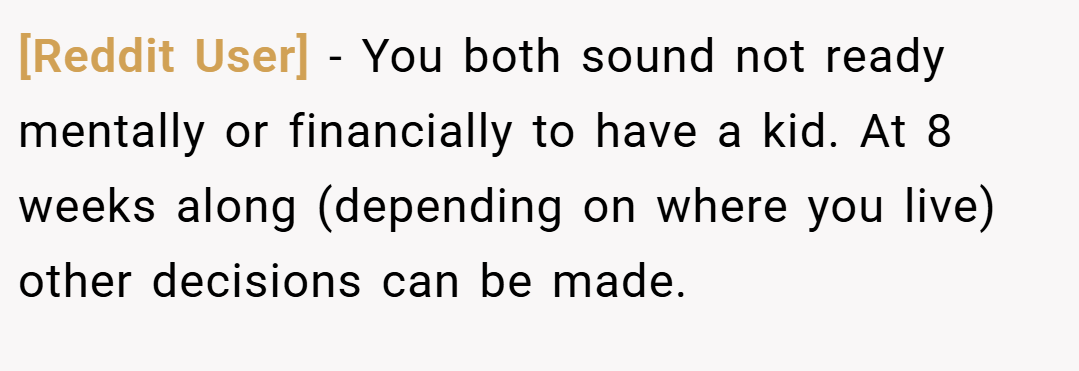 [Reddit User] − You both sound not ready mentally or financially to have a kid. At 8 weeks along (depending on where you live) other decisions can be made.