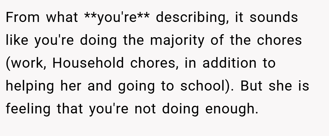 From what **you're** describing, it sounds like you're doing the majority of the chores (work, Household chores, in addition to helping her and going to school). But she is feeling that you're not doing enough.
