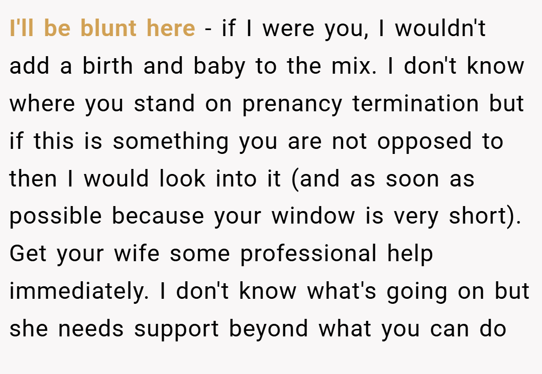 I'll be blunt here - if I were you, I wouldn't add a birth and baby to the mix. I don't know where you stand on prenancy termination but if this is something you are not opposed to then I would look into it (and as soon as possible because your window is very short). Get your wife some professional help immediately. I don't know what's going on but she needs support beyond what you can do