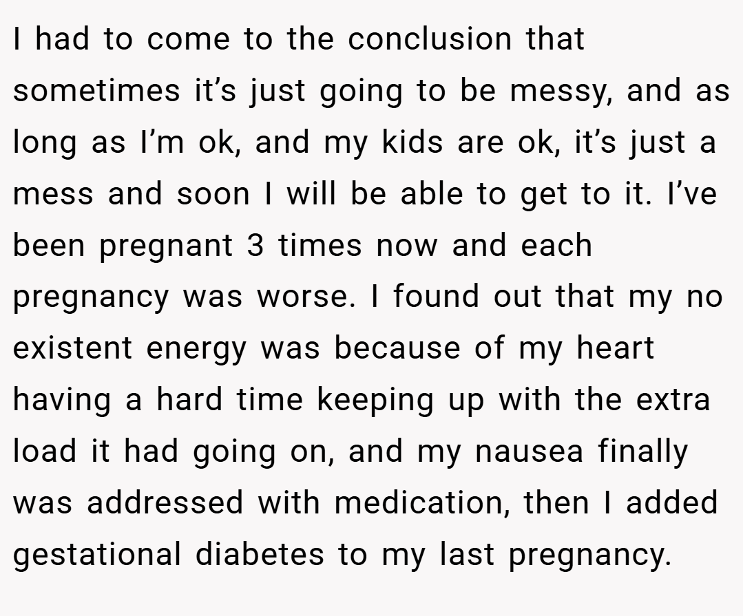 I had to come to the conclusion that sometimes it’s just going to be messy, and as long as I’m ok, and my kids are ok, it’s just a mess and soon I will be able to get to it. I’ve been pregnant 3 times now and each pregnancy was worse. I found out that my no existent energy was because of my heart having a hard time keeping up with the extra load it had going on, and my nausea finally was addressed with medication, then I added gestational diabetes to my last pregnancy.