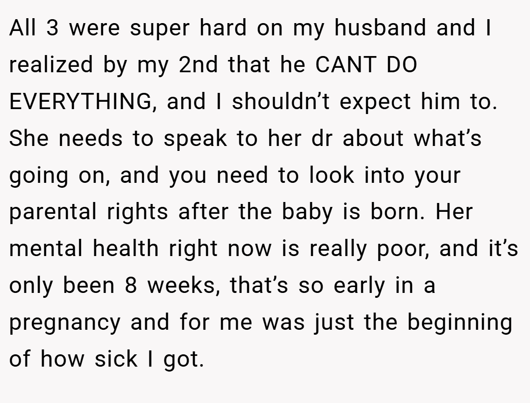 All 3 were super hard on my husband and I realized by my 2nd that he CANT DO EVERYTHING, and I shouldn’t expect him to. She needs to speak to her dr about what’s going on, and you need to look into your parental rights after the baby is born. Her mental health right now is really poor, and it’s only been 8 weeks, that’s so early in a pregnancy and for me was just the beginning of how sick I got.