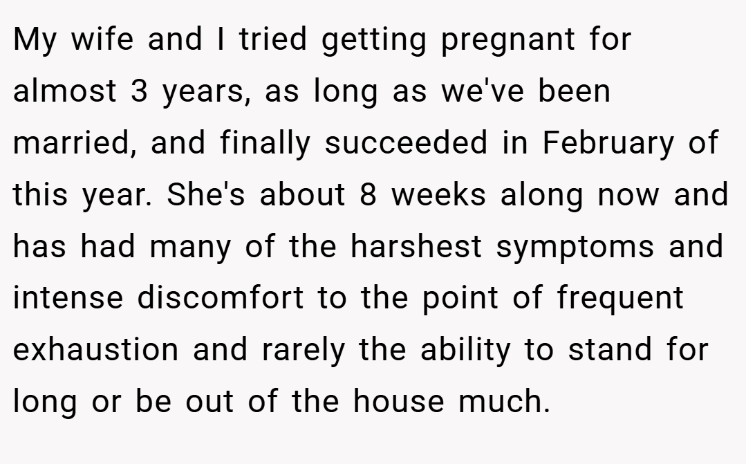My wife and I tried getting pregnant for almost 3 years, as long as we've been married, and finally succeeded in February of this year. She's about 8 weeks along now and has had many of the harshest symptoms and intense discomfort to the point of frequent exhaustion and rarely the ability to stand for long or be out of the house much.