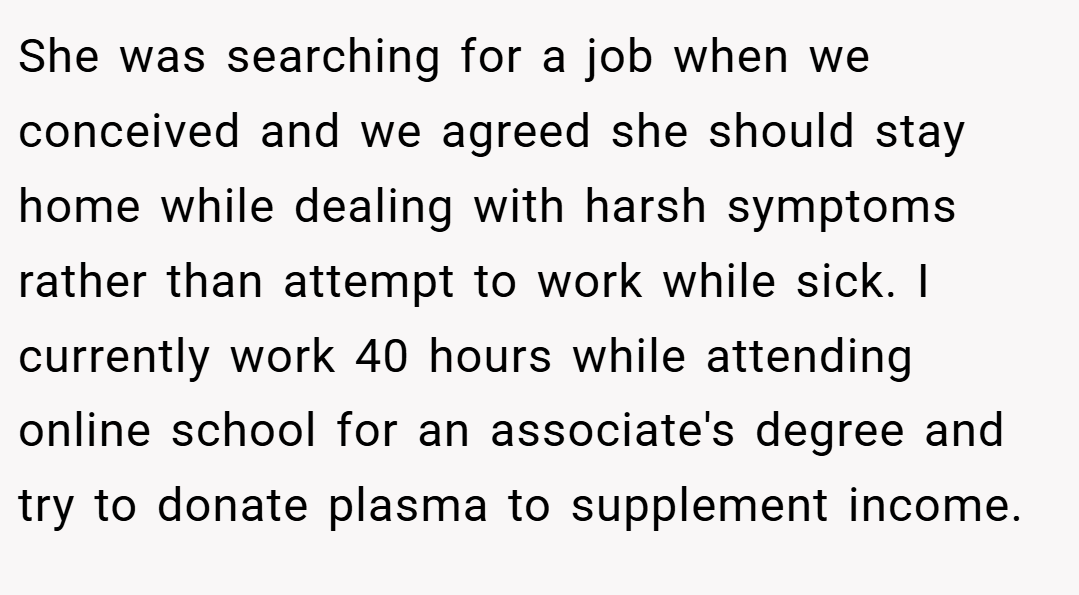 She was searching for a job when we conceived and we agreed she should stay home while dealing with harsh symptoms rather than attempt to work while sick. I currently work 40 hours while attending online school for an associate's degree and try to donate plasma to supplement income.