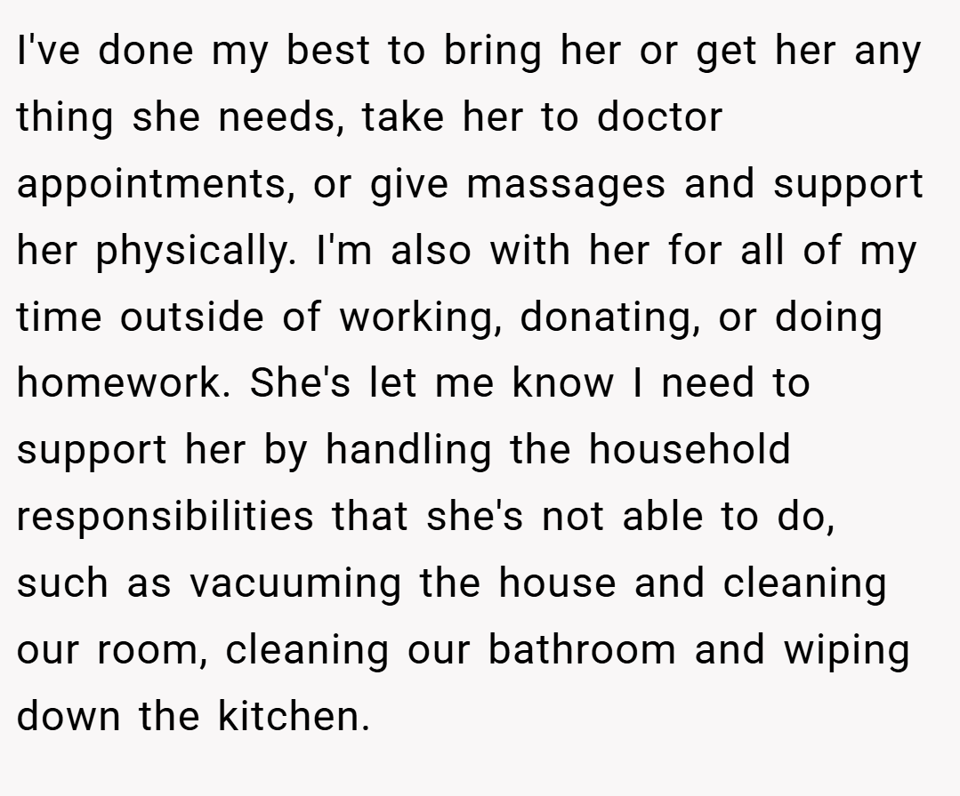 I've done my best to bring her or get her any thing she needs, take her to doctor appointments, or give massages and support her physically. I'm also with her for all of my time outside of working, donating, or doing homework. She's let me know I need to support her by handling the household responsibilities that she's not able to do, such as vacuuming the house and cleaning our room, cleaning our bathroom and wiping down the kitchen.