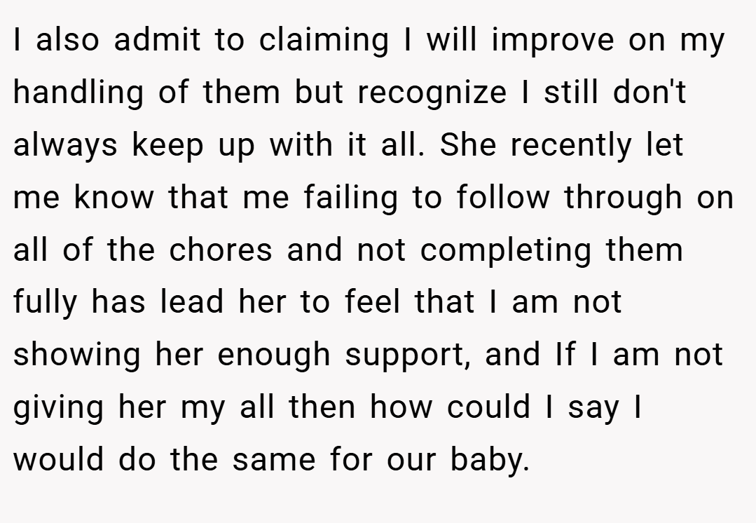 I also admit to claiming I will improve on my handling of them but recognize I still don't always keep up with it all. She recently let me know that me failing to follow through on all of the chores and not completing them fully has lead her to feel that I am not showing her enough support, and If I am not giving her my all then how could I say I would do the same for our baby.