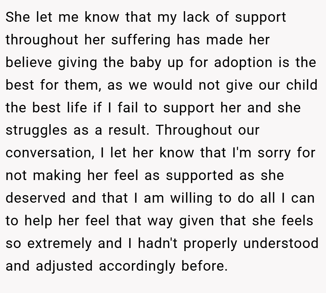 She let me know that my lack of support throughout her suffering has made her believe giving the baby up for adoption is the best for them, as we would not give our child the best life if I fail to support her and she struggles as a result. Throughout our conversation, I let her know that I'm sorry for not making her feel as supported as she deserved and that I am willing to do all I can to help her feel that way given that she feels so extremely and I hadn't properly understood and adjusted accordingly before.