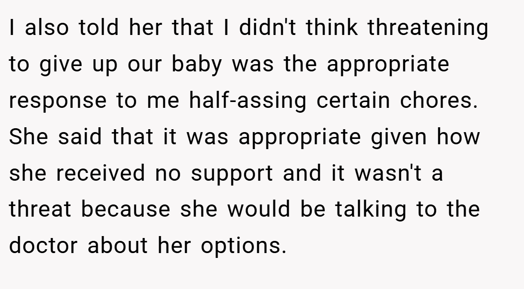 I also told her that I didn't think threatening to give up our baby was the appropriate response to me half-assing certain chores. She said that it was appropriate given how she received no support and it wasn't a threat because she would be talking to the doctor about her options.