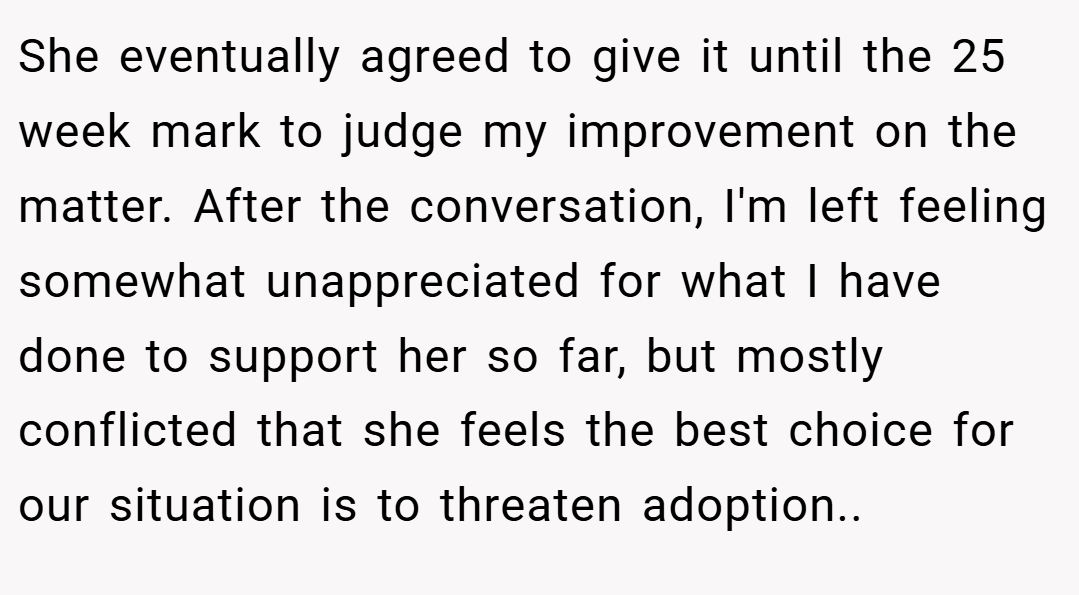 She eventually agreed to give it until the 25 week mark to judge my improvement on the matter. After the conversation, I'm left feeling somewhat unappreciated for what I have done to support her so far, but mostly conflicted that she feels the best choice for our situation is to threaten adoption..