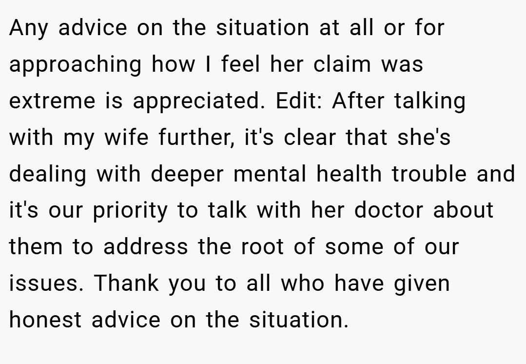 Any advice on the situation at all or for approaching how I feel her claim was extreme is appreciated. Edit: After talking with my wife further, it's clear that she's dealing with deeper mental health trouble and it's our priority to talk with her doctor about them to address the root of some of our issues. Thank you to all who have given honest advice on the situation.