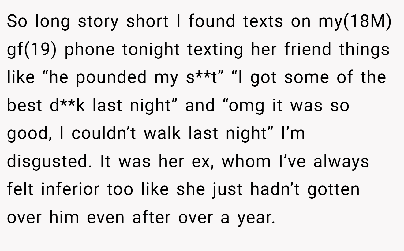 So long story short I found texts on my(18M) gf(19) phone tonight texting her friend things like “he pounded my s**t” “I got some of the best d**k last night” and “omg it was so good, I couldn’t walk last night” I’m disgusted. It was her ex, whom I’ve always felt inferior too like she just hadn’t gotten over him even after over a year.