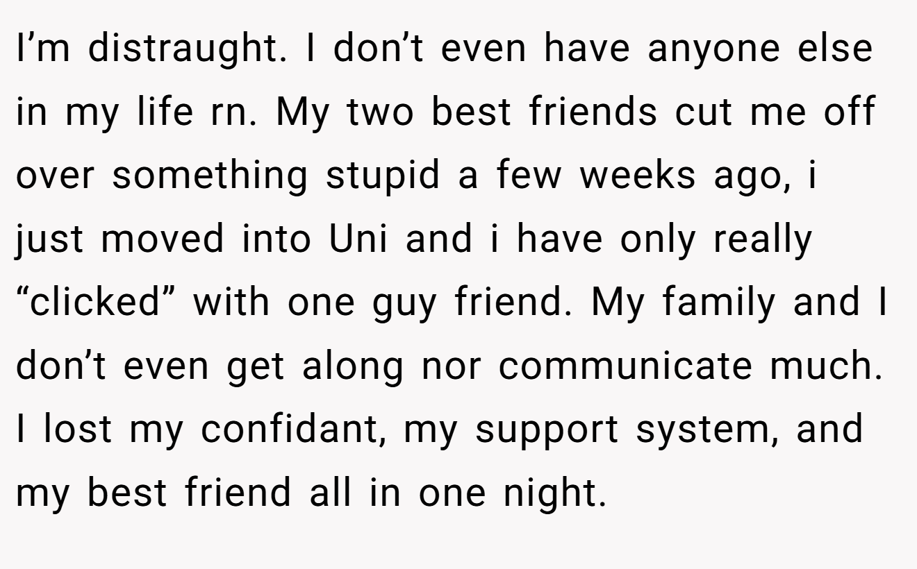 I’m distraught. I don’t even have anyone else in my life rn. My two best friends cut me off over something stupid a few weeks ago, i just moved into Uni and i have only really “clicked” with one guy friend. My family and I don’t even get along nor communicate much. I lost my confidant, my support system, and my best friend all in one night.
