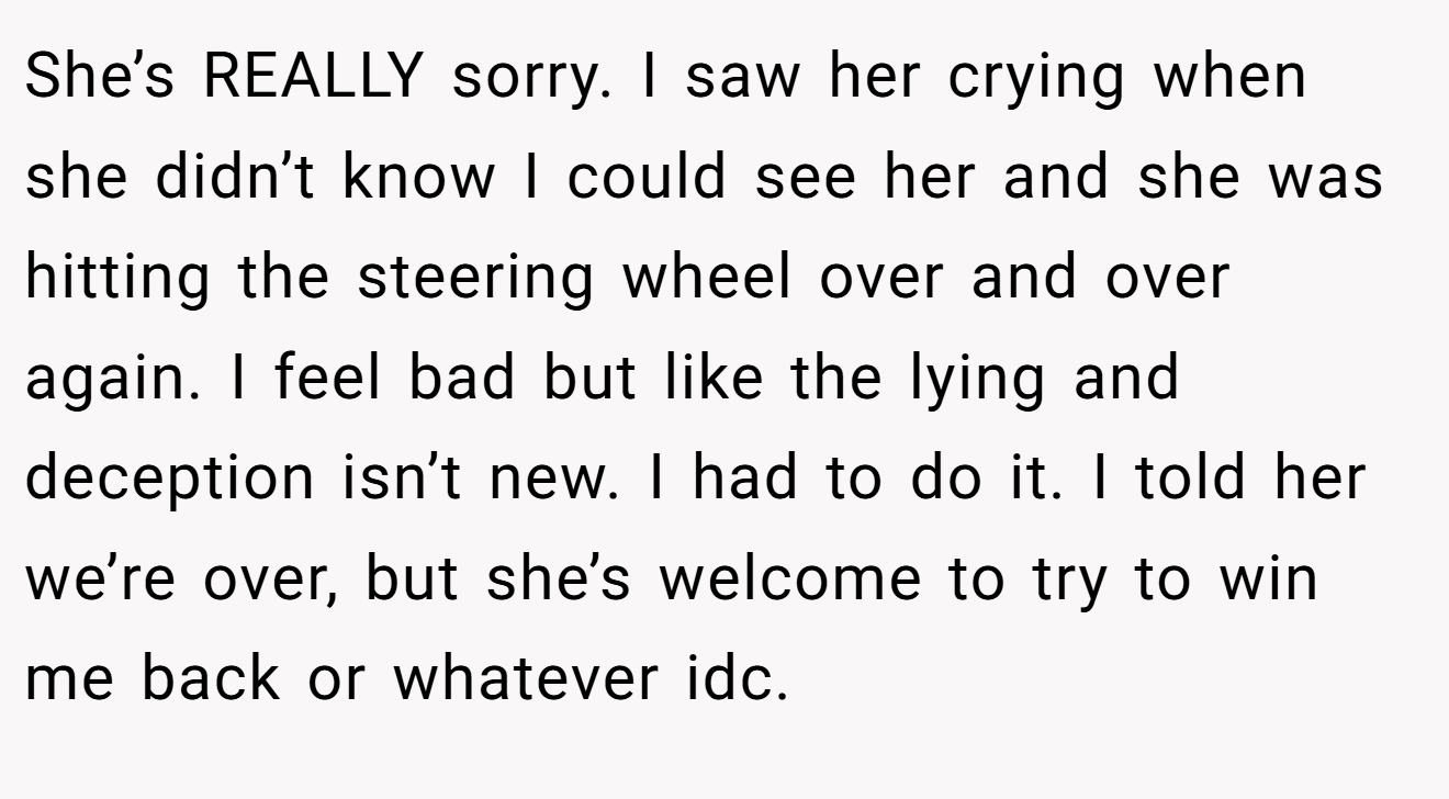 She’s REALLY sorry. I saw her crying when she didn’t know I could see her and she was hitting the steering wheel over and over again. I feel bad but like the lying and deception isn’t new. I had to do it. I told her we’re over, but she’s welcome to try to win me back or whatever idc.