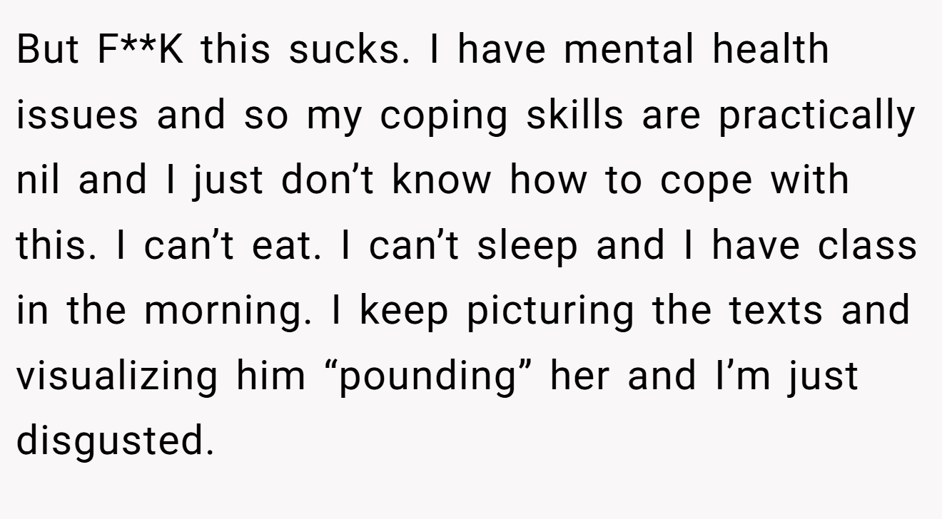 But F**K this sucks. I have mental health issues and so my coping skills are practically nil and I just don’t know how to cope with this. I can’t eat. I can’t sleep and I have class in the morning. I keep picturing the texts and visualizing him “pounding” her and I’m just disgusted.