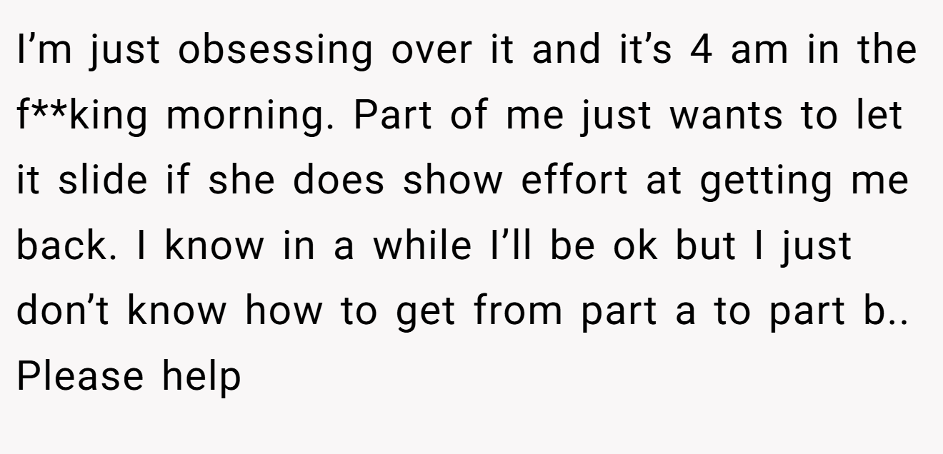 I’m just obsessing over it and it’s 4 am in the f**king morning. Part of me just wants to let it slide if she does show effort at getting me back. I know in a while I’ll be ok but I just don’t know how to get from part a to part b.. Please help