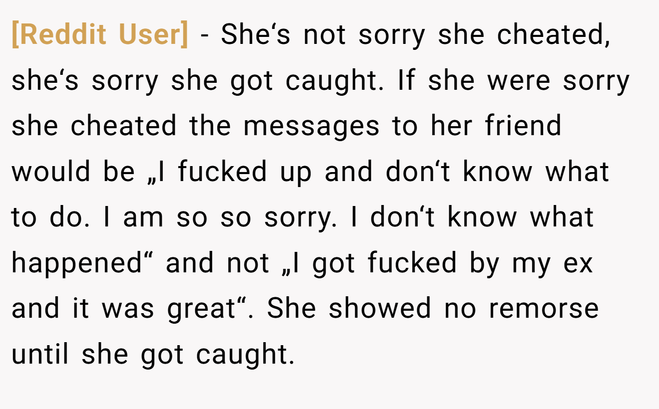 [Reddit User] − She‘s not sorry she cheated, she‘s sorry she got caught. If she were sorry she cheated the messages to her friend would be „I fucked up and don‘t know what to do. I am so so sorry. I don‘t know what happened“ and not „I got fucked by my ex and it was great“. She showed no remorse until she got caught.