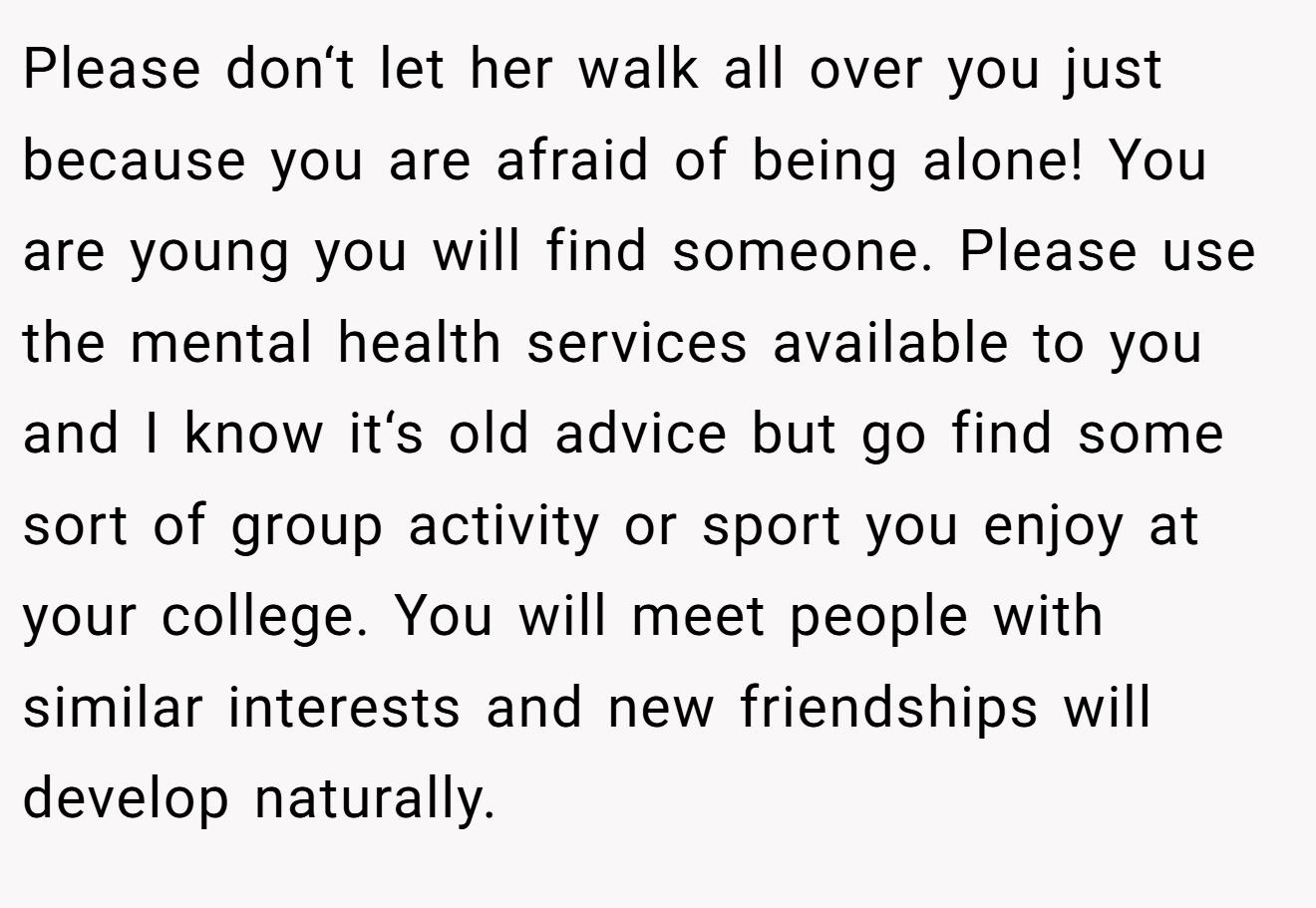 Please don‘t let her walk all over you just because you are afraid of being alone! You are young you will find someone. Please use the mental health services available to you and I know it‘s old advice but go find some sort of group activity or sport you enjoy at your college. You will meet people with similar interests and new friendships will develop naturally.
