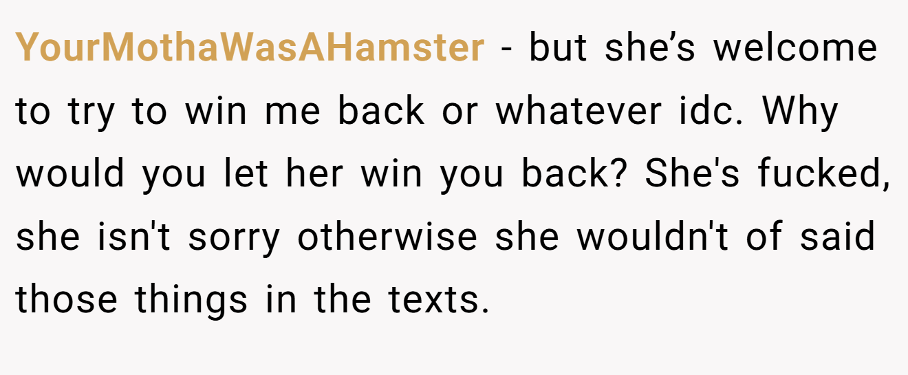 YourMothaWasAHamster − but she’s welcome to try to win me back or whatever idc. Why would you let her win you back? She's fucked, she isn't sorry otherwise she wouldn't of said those things in the texts.