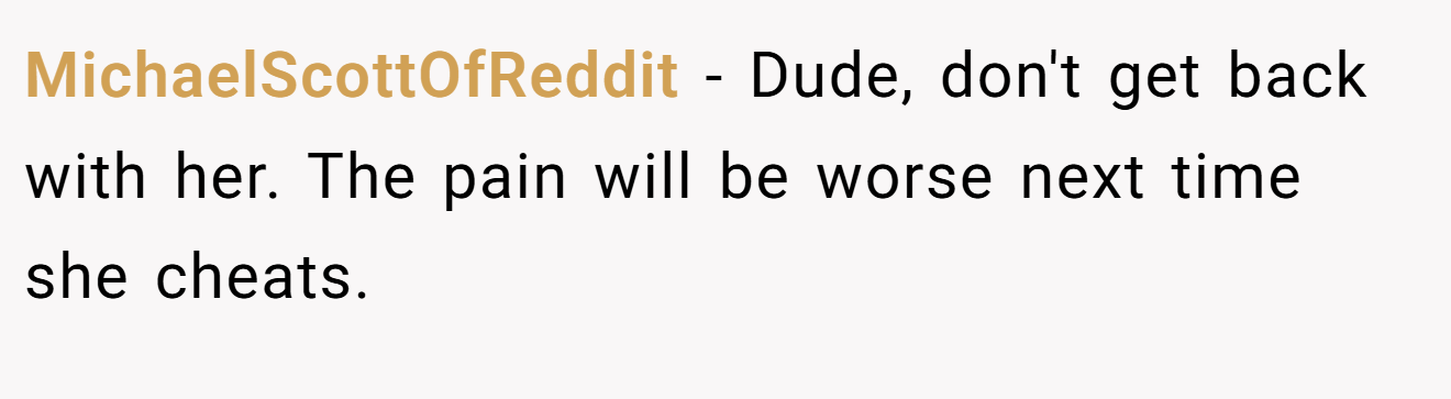 MichaelScottOfReddit − Dude, don't get back with her. The pain will be worse next time she cheats.