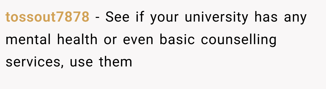 tossout7878 − See if your university has any mental health or even basic counselling services, use them
